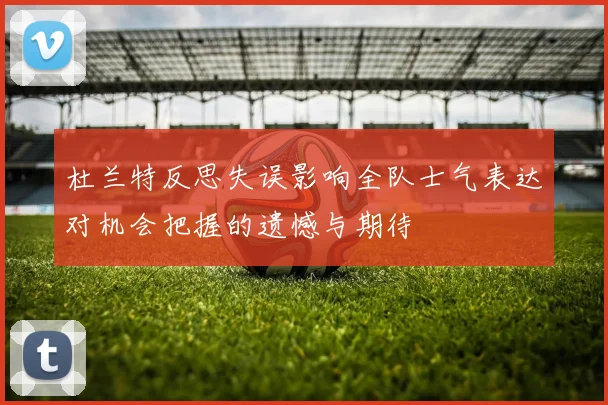 杜兰特反思失误影响全队士气表达对机会把握的遗憾与期待
