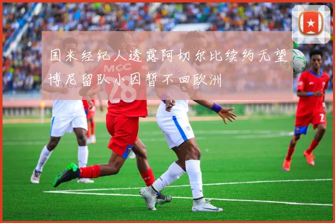 国米经纪人透露阿切尔比续约无望博尼留队小因暂不回欧洲