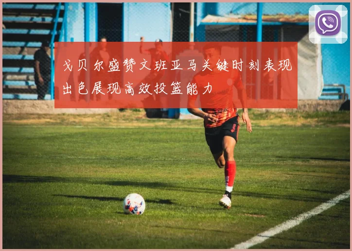 戈贝尔盛赞文班亚马关键时刻表现出色展现高效投篮能力