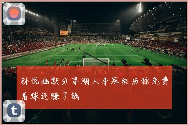 孙悦幽默分享湖人夺冠经历称免费看球还赚了钱