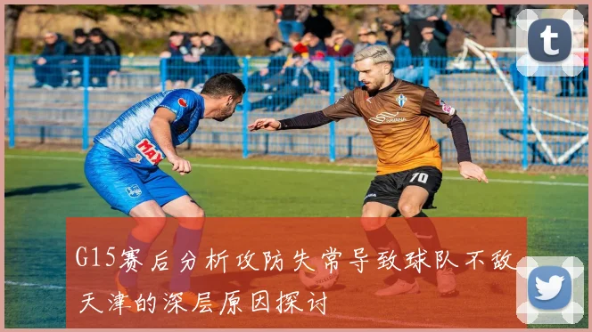 G15赛后分析攻防失常导致球队不敌天津的深层原因探讨