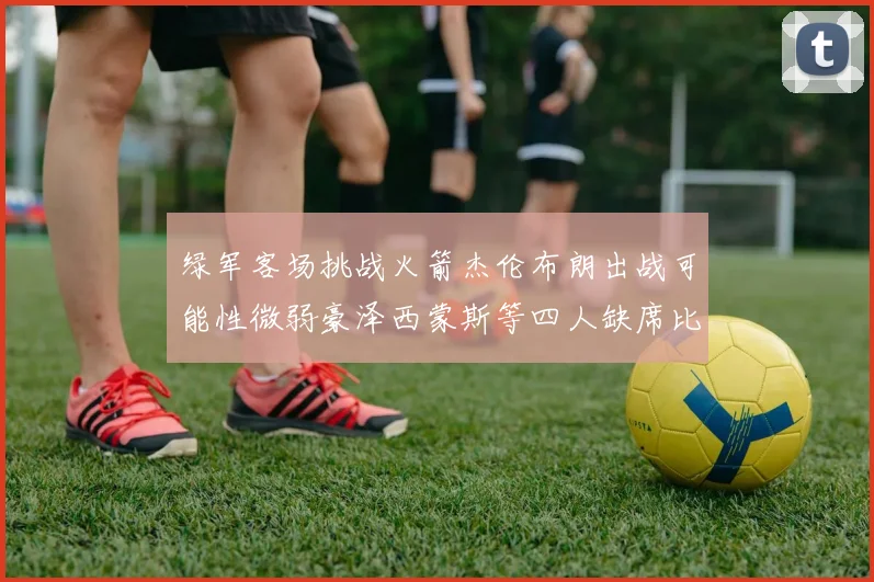 绿军客场挑战火箭杰伦布朗出战可能性微弱豪泽西蒙斯等四人缺席比赛