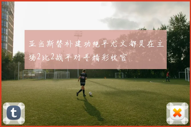 亚当斯替补建功绝平尤文都灵在主场2比2战平对手精彩收官