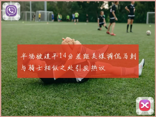 半场被追平14分差距美媒调侃马刺与骑士相似之处引发热议