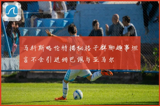 马科斯略伦特揭秘格子群聊趣事坦言不会引进姆巴佩与亚马尔