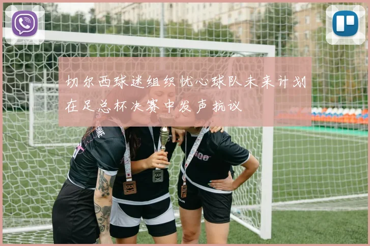切尔西球迷组织忧心球队未来计划在足总杯决赛中发声抗议