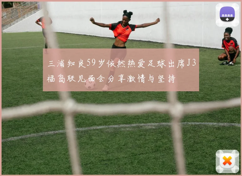 三浦知良59岁依然热爱足球出席J3福岛联见面会分享激情与坚持