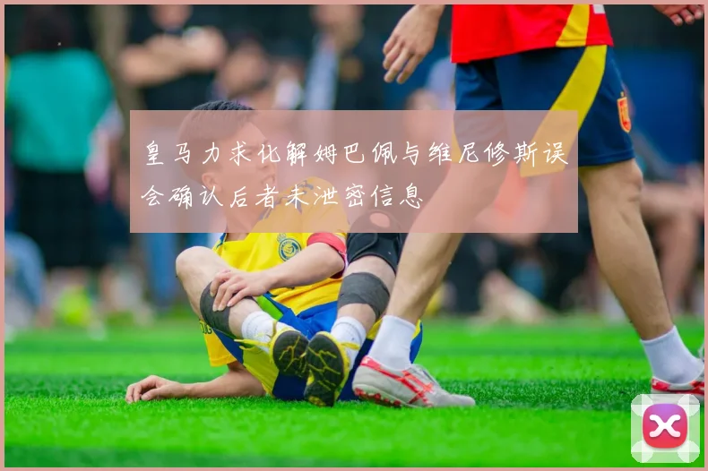 皇马力求化解姆巴佩与维尼修斯误会确认后者未泄密信息