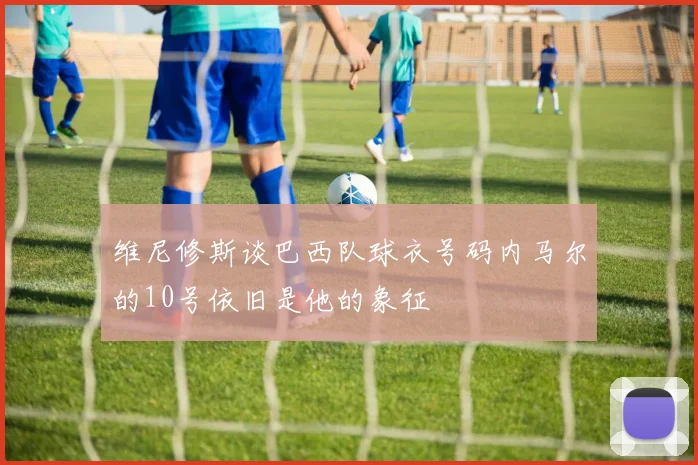 维尼修斯谈巴西队球衣号码内马尔的10号依旧是他的象征