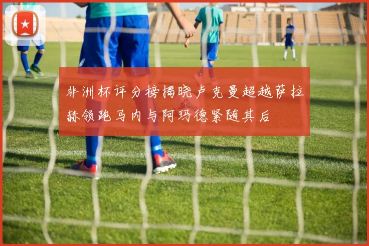 非洲杯评分榜揭晓卢克曼超越萨拉赫领跑马内与阿玛德紧随其后