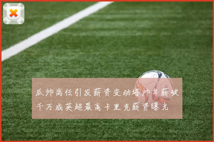 瓜帅离任引发薪资变动塔帅年薪破千万成英超最高卡里克薪资曝光