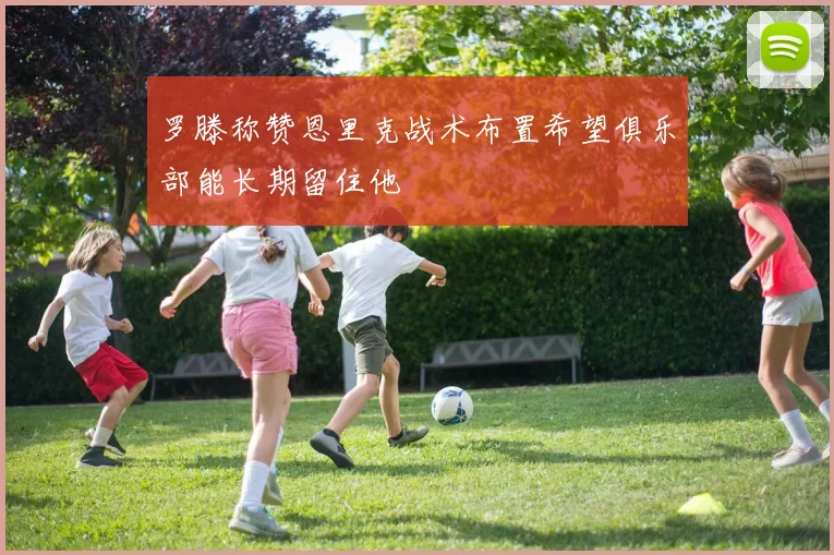 罗滕称赞恩里克战术布置希望俱乐部能长期留住他